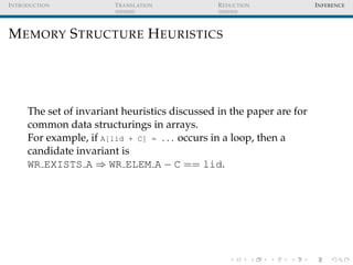 I NTRODUCTION            T RANSLATION           R EDUCTION             I NFERENCE




M EMORY S TRUCTURE H EURISTICS




      The set of invariant heuristics discussed in the paper are for
      common data structurings in arrays.
      For example, if A[lid + C] = ... occurs in a loop, then a
      candidate invariant is
      WR EXISTS A ⇒ WR ELEM A − C == lid.
 