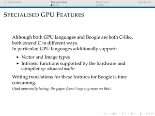 I NTRODUCTION                 T RANSLATION                 R EDUCTION   I NFERENCE




S PECIALISED GPU F EATURES


      Although both GPU languages and Boogie are both C-like,
      both extend C in different ways.
      In particular, GPU languages additionally support:
            Vector and Image types
            Intrinsic functions supported by the hardware and
            compiler eg: advanced maths
      Writing translations for these features for Boogie is time
      consuming.
      (And apparently boring, the paper doesn’t say any more on this)
 