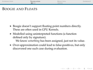 I NTRODUCTION             T RANSLATION         R EDUCTION            I NFERENCE




B OOGIE AND F LOATS



            Boogie doesn’t support ﬂoating point numbers directly.
            These are often used in GPU Kernels.
            Modelled using uninterpreted functions (a function
            deﬁned only by signature).
              We know something has been assigned, just not its value.
            Over-approximation could lead to false-positives, but only
            discovered one such case during evaluation.
 
