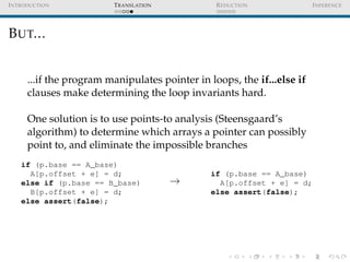 I NTRODUCTION            T RANSLATION            R EDUCTION              I NFERENCE




B UT...


      ...if the program manipulates pointer in loops, the if...else if
      clauses make determining the loop invariants hard.

      One solution is to use points-to analysis (Steensgaard’s
      algorithm) to determine which arrays a pointer can possibly
      point to, and eliminate the impossible branches
    if (p.base == A_base)
      A[p.offset + e] = d;                      if (p.base == A_base)
    else if (p.base == B_base)          →         A[p.offset + e] = d;
      B[p.offset + e] = d;                      else assert(false);
    else assert(false);
 