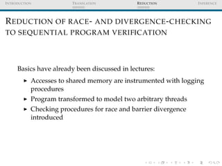 I NTRODUCTION            T RANSLATION         R EDUCTION          I NFERENCE




R EDUCTION OF RACE - AND DIVERGENCE - CHECKING
TO SEQUENTIAL PROGRAM VERIFICATION




      Basics have already been discussed in lectures:
            Accesses to shared memory are instrumented with logging
            procedures
            Program transformed to model two arbitrary threads
            Checking procedures for race and barrier divergence
            introduced
 