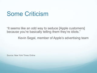 Some Criticism

“It seems like an odd way to seduce [Apple customers]
because you’re basically telling them they’re idiots.”
           Kevin Segal, member of Apple’s advertising team




Source: New York Times Online
 