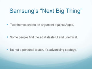 Samsung’s “Next Big Thing”

 Two themes create an argument against Apple.


 Some people find the ad distasteful and unethical.


 It’s not a personal attack, it’s advertising strategy.
 