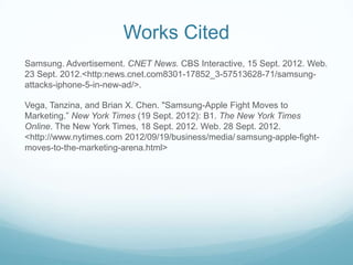 Works Cited
Samsung. Advertisement. CNET News. CBS Interactive, 15 Sept. 2012. Web.
23 Sept. 2012.<http:news.cnet.com8301-17852_3-57513628-71/samsung-
attacks-iphone-5-in-new-ad/>.

Vega, Tanzina, and Brian X. Chen. "Samsung-Apple Fight Moves to
Marketing.” New York Times (19 Sept. 2012): B1. The New York Times
Online. The New York Times, 18 Sept. 2012. Web. 28 Sept. 2012.
<http://www.nytimes.com 2012/09/19/business/media/ samsung-apple-fight-
moves-to-the-marketing-arena.html>
 