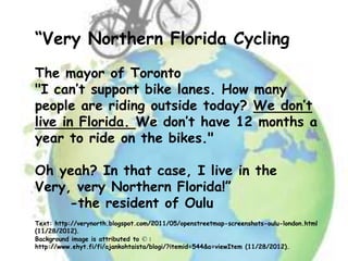“Very Northern Florida Cycling
The mayor of Toronto
"I can’t support bike lanes. How many
people are riding outside today? We don’t
live in Florida. We don’t have 12 months a
year to ride on the bikes."

Oh yeah? In that case, I live in the
Very, very Northern Florida!”
     -the resident of Oulu
Text: http://verynorth.blogspot.com/2011/05/openstreetmap-screenshots-oulu-london.html
(11/28/2012).
Background image is attributed to © :
http://www.ehyt.fi/fi/ajankohtaista/blogi/?itemid=544&a=viewItem (11/28/2012).
 