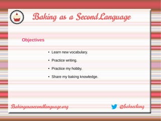 Objectives

             ●   Learn new vocabulary.

             ●   Practice writing.

             ●   Practice my hobby.

             ●   Share my baking knowledge.
 