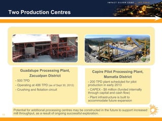 Two Production Centres




          Guadalupe Processing Plant,                          Capire Pilot Processing Plant,
              Zacualpan District                                      Mamatla District
       - 500 TPD                                           - 200 TPD plant scheduled for pilot
       - Operating at 486 TPD (as of Sept 30, 2012)        production in early 2013
       - Crushing and flotation circuit                    - CAPEX - $8 million (funded internally
                                                           through capital and cash flow)
                                                           - Plant infrastructure is built to
                                                           accommodate future expansion


      Potential for additional processing centres may be constructed in the future to support increased
13
      mill throughput, as a result of ongoing successful exploration.
 