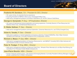 Board of Directors

    Frederick W. Davidson, CA – President & CEO, Director
      • 35+ years mining & corporate finance experience
      • Founding President of IMPACT Silver Corp. & Energold Drilling Corp.
      • Held senior management positions at Erickson Gold Mines Ltd. and Mt. Skukum Gold Mines.

    George A. Gorzynski, P. Eng – VP Exploration, Director
      • 30+ years of international mineral exploration and mining experience. Currently Director of Tirex Resources Ltd.,
        Defiance Silver Corp. and Berkwood Resources Ltd.

    H. Walter Sellmer, P. Geo – Director
      • Held senior management positions at Amax Exploration, Canamax Resources Inc. and TOTAL Energold Corp.

    Victor A. Tanaka, P. Geo – Director
      • Held senior positions in mineral exploration at Cominco, Asamera, Freeport McMoRan, Aber, Major General,
        Fjordland and Pathfinder. Currently President & CEO of Bayswater Uranium.

    Richard J. Mazur, P. Geo, MBA – Director
      • Held senior management positions at Canamax Resources Inc. and IMPACT. Currently CEO of Alto Ventures Ltd.
        and President & CEO of Forum Uranium Corp.

    Peter N. Tredger, P. Eng, MBA – Director
      • Held senior management positions at Glencairn Gold Corp., Wheaton River Minerals Ltd. and Blue Pearl Mining Ltd.
        Currently VP of Thompson Creek Metals Company Inc.

    Jean-Pierre Bourtin, MBA – Director
      • Former Treasurer of Xerox Corp., Latin America & Emerging Markets. Currently President & Money Manager of a
3       private investment firm in Wilton, Connecticut.
 