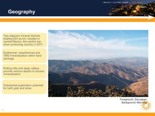 Geography



    Two adjacent mineral districts
    totaling 623 sq km, located in
    central Mexico, the world’s top
    silver producing country in 2011

    Epithermal, mesothermal and
    VMS mineralization within land
    package


    Rolling hills and deep valleys
    provide various depths to access
    mineralization



    Substantial exploration potential
    for both gold and silver



                                        Foreground: Zacualpan
                                         Background: Mamatla

8
 