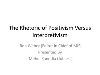 The Rhetoric of Positivism Versus
        Interpretivism
   -Ron Weber (Editor in Chief of MIS)
            Presented By
        -Mehul Kanodia (Jobless)
 