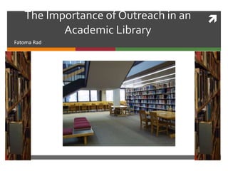 The Importance of Outreach in an   
          Academic Library
Fatoma Rad
 