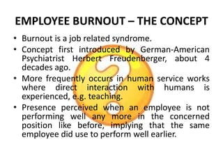 EMPLOYEE BURNOUT – THE CONCEPT
• Burnout is a job related syndrome.
• Concept first introduced by German-American
  Psychiatrist Herbert Freudenberger, about 4
  decades ago.
• More frequently occurs in human service works
  where direct interaction with humans is
  experienced, e.g. teaching.
• Presence perceived when an employee is not
  performing well any more in the concerned
  position like before, implying that the same
  employee did use to perform well earlier.
 