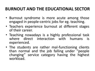 BURNOUT AND THE EDUCATIONAL SECTOR
• Burnout syndrome is more acute among those
  engaged in people-centric jobs for eg. teaching.
• Teachers experience burnout at different stages
  of their career.
• Teaching nowadays is a highly professional task
  where direct interaction with humans is
  experienced.
• The students are rather mal-functioning clients
  than normal and the job falling under “people
  changing” service category having the highest
  workload.
 
