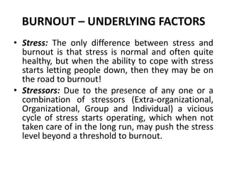BURNOUT – UNDERLYING FACTORS
• Stress: The only difference between stress and
  burnout is that stress is normal and often quite
  healthy, but when the ability to cope with stress
  starts letting people down, then they may be on
  the road to burnout!
• Stressors: Due to the presence of any one or a
  combination of stressors (Extra-organizational,
  Organizational, Group and Individual) a vicious
  cycle of stress starts operating, which when not
  taken care of in the long run, may push the stress
  level beyond a threshold to burnout.
 