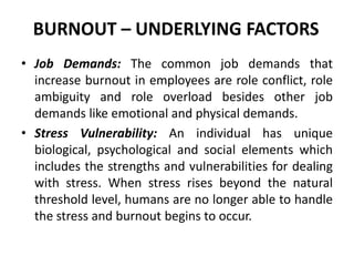 BURNOUT – UNDERLYING FACTORS
• Job Demands: The common job demands that
  increase burnout in employees are role conflict, role
  ambiguity and role overload besides other job
  demands like emotional and physical demands.
• Stress Vulnerability: An individual has unique
  biological, psychological and social elements which
  includes the strengths and vulnerabilities for dealing
  with stress. When stress rises beyond the natural
  threshold level, humans are no longer able to handle
  the stress and burnout begins to occur.
 