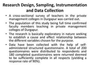 Research Design, Sampling, Instrumentation
           and Data Collection
 • A cross-sectional survey of teachers in the private
   management colleges in Durgapur was carried out.
 • The population of this study being full time confirmed
   faculty members teaching in private management
   colleges of Durgapur.
 • The research is basically exploratory in nature seeking
   to establish a cause and effect relationship between
   the different variables chosen for the purpose.
 • Data have been collected with the help of self-
   administered structured questionnaire. A total of 200
   questionnaires were distributed to respondents and
   180 completed questionnaires were returned deemed
   to be sufficiently complete in all respects (yielding a
   response rate of 90%).
 