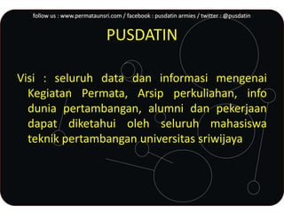 PUSDATIN
Visi : seluruh data dan informasi mengenai
Kegiatan Permata, Arsip perkuliahan, info
dunia pertambangan, alumni dan pekerjaan
dapat diketahui oleh seluruh mahasiswa
teknik pertambangan universitas sriwijaya