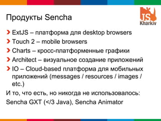 Продукты Sencha
  ExtJS – платформа для desktop browsers
  Touch 2 – mobile browsers
  Charts – кросс-платформенные графики
  Architect – визуальное создание приложений
  IO – Cloud-based платформа для мобильных
  приложений (messages / resources / images /
  etc.)
И то, что есть, но никогда не использовалось:
Sencha GXT (</3 Java), Sencha Animator

                                     Globalcode – Open4education
 