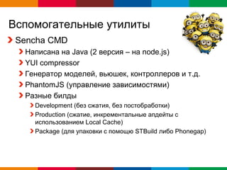 Вспомогательные утилиты
 Sencha CMD
  Написана на Java (2 версия – на node.js)
  YUI compressor
  Генератор моделей, вьюшек, контроллеров и т.д.
  PhantomJS (управление зависимостями)
  Разные билды
    Development (без сжатия, без постобработки)
    Production (сжатие, инкрементальные апдейты с
    использованием Local Cache)
    Package (для упаковки с помощю STBuild либо Phonegap)




                                             Globalcode – Open4education
 