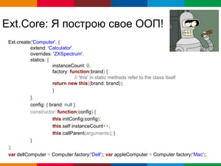 Ext.Core: Я построю свое ООП!
 Ext.create('Computer', {
           extend: 'Calculator',
           overrides: 'ZXSpectrum',
           statics: {
                      instanceCount: 0,
                      factory: function(brand) {
                                  // 'this' in static methods refer to the class itself
                      return new this({brand: brand});
                      }
           },
           config: { brand: null },
           constructor: function(config) {
                      this.initConfig(config);
                      this.self.instanceCount++;
                      this.callParent(arguments); }
           }
 );
 var dellComputer = Computer.factory('Dell'); var appleComputer = Computer.factory('Mac');
                                                                      Globalcode – Open4education
 
