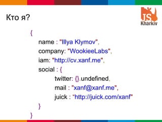 Кто я?
         {
             name : "Illya Klymov",
             company: "WookieeLabs",
             iam: "http://cv.xanf.me",
             social : {
                   twitter: {}.undefined,
                   mail : "xanf@xanf.me",
                   juick : “http://juick.com/xanf"
             }
         }                                   Globalcode – Open4education
 