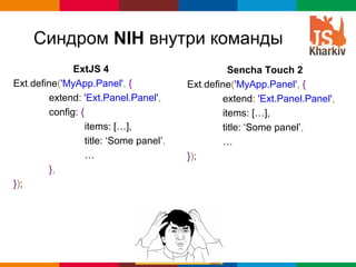 Синдром NIH внутри команды
              ExtJS 4                              Sencha Touch 2
Ext.define('MyApp.Panel', {              Ext.define('MyApp.Panel', {
        extend: 'Ext.Panel.Panel',               extend: 'Ext.Panel.Panel',
        config: {                                items: […],
                  items: […],                    title: ‘Some panel’,
                  title: ‘Some panel’,           …
                  …                      });
        },
});




                                                          Globalcode – Open4education
 