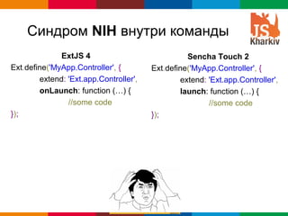 Синдром NIH внутри команды
              ExtJS 4                             Sencha Touch 2
Ext.define('MyApp.Controller', {        Ext.define('MyApp.Controller', {
        extend: 'Ext.app.Controller',           extend: 'Ext.app.Controller',
        onLaunch: function (…) {                launch: function (…) {
                //some code                             //some code
});                                     });




                                                          Globalcode – Open4education
 