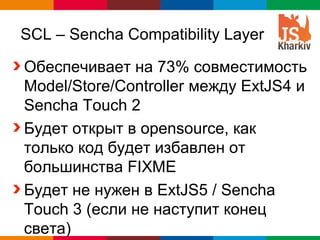 SCL – Sencha Compatibility Layer

Обеспечивает на 73% совместимость
Model/Store/Controller между ExtJS4 и
Sencha Touch 2
Будет открыт в opensource, как
только код будет избавлен от
большинства FIXME
Будет не нужен в ExtJS5 / Sencha
Touch 3 (если не наступит конец
света)                      Globalcode – Open4education
 