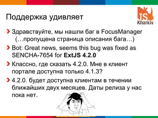 Поддержка удивляет
 Здравствуйте, мы нашли баг в FocusManager
  (…пропущена страница описания бага…)
 Bot: Great news, seems this bug was fixed as
 SENCHA-7654 for ExtJS 4.2.0
 Классно, где сказать 4.2.0. Мне в клиент
 портале доступна только 4.1.3?
 4.2.0. будет доступна клиентам в течении
 ближайших двух месяцев. Даты релиза у нас
 пока нет.


                                    Globalcode – Open4education
 