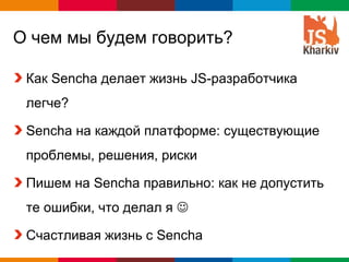 О чем мы будем говорить?

 Как Sencha делает жизнь JS-разработчика
 легче?

 Sencha на каждой платформе: существующие
 проблемы, решения, риски

 Пишем на Sencha правильно: как не допустить
 те ошибки, что делал я 

 Счастливая жизнь с Sencha
                                  Globalcode – Open4education
 