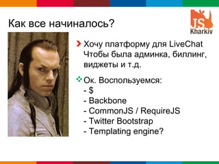 Как все начиналось?
             Хочу платформу для LiveChat
             Чтобы была админка, биллинг,
             виджеты и т.д.
            Ок. Воспользуемся:
             -$
             - Backbone
             - CommonJS / RequireJS
             - Twitter Bootstrap
             - Templating engine?


                              Globalcode – Open4education
 