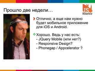 Прошло две недели…
            Отлично, а еще нам нужно
            будет мобильное приложение
            для iOS и Android.

           Хорошо. Ведь у нас есть:
            - JQuery Mobile (или нет?)
            - Responsive Design?
            - Phonegap / Appcelerator ?




                               Globalcode – Open4education
 