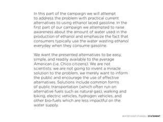 In this part of the campaign we will attempt
to address the problem with practical current
alternatives to using ethanol laced gasoline. In the
first part of our campaign we attempted to raise
awareness about the amount of water used in the
production of ethanol and emphasize the fact that
consumers typically use the water wasting ethanol
everyday when they consume gasoline.

We want the presented alternatives to be easy,
simple, and readily available to the average
American (i.e. Chico citizens). We are not
scientists; we are not going to invent a miracle
solution to the problem, we merely want to inform
the public and encourage the use of effective
alternatives. Solutions include common forms
of public transportation (which often run on
alternative fuels such as natural gas), walking and
biking, electric vehicles, hydrogen vehicles, and
other bio-fuels which are less impactful on the
water supply.

                                                WATER OVER ETHANOL | STATEMENT
 