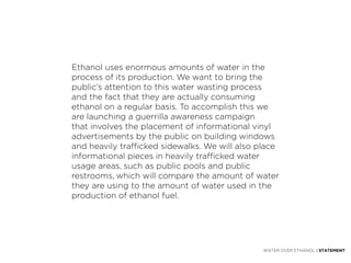 Ethanol uses enormous amounts of water in the
process of its production. We want to bring the
public’s attention to this water wasting process
and the fact that they are actually consuming
ethanol on a regular basis. To accomplish this we
are launching a guerrilla awareness campaign
that involves the placement of informational vinyl
advertisements by the public on building windows
and heavily trafficked sidewalks. We will also place
informational pieces in heavily trafficked water
usage areas, such as public pools and public
restrooms, which will compare the amount of water
they are using to the amount of water used in the
production of ethanol fuel.




                                                WATER OVER ETHANOL | STATEMENT
 