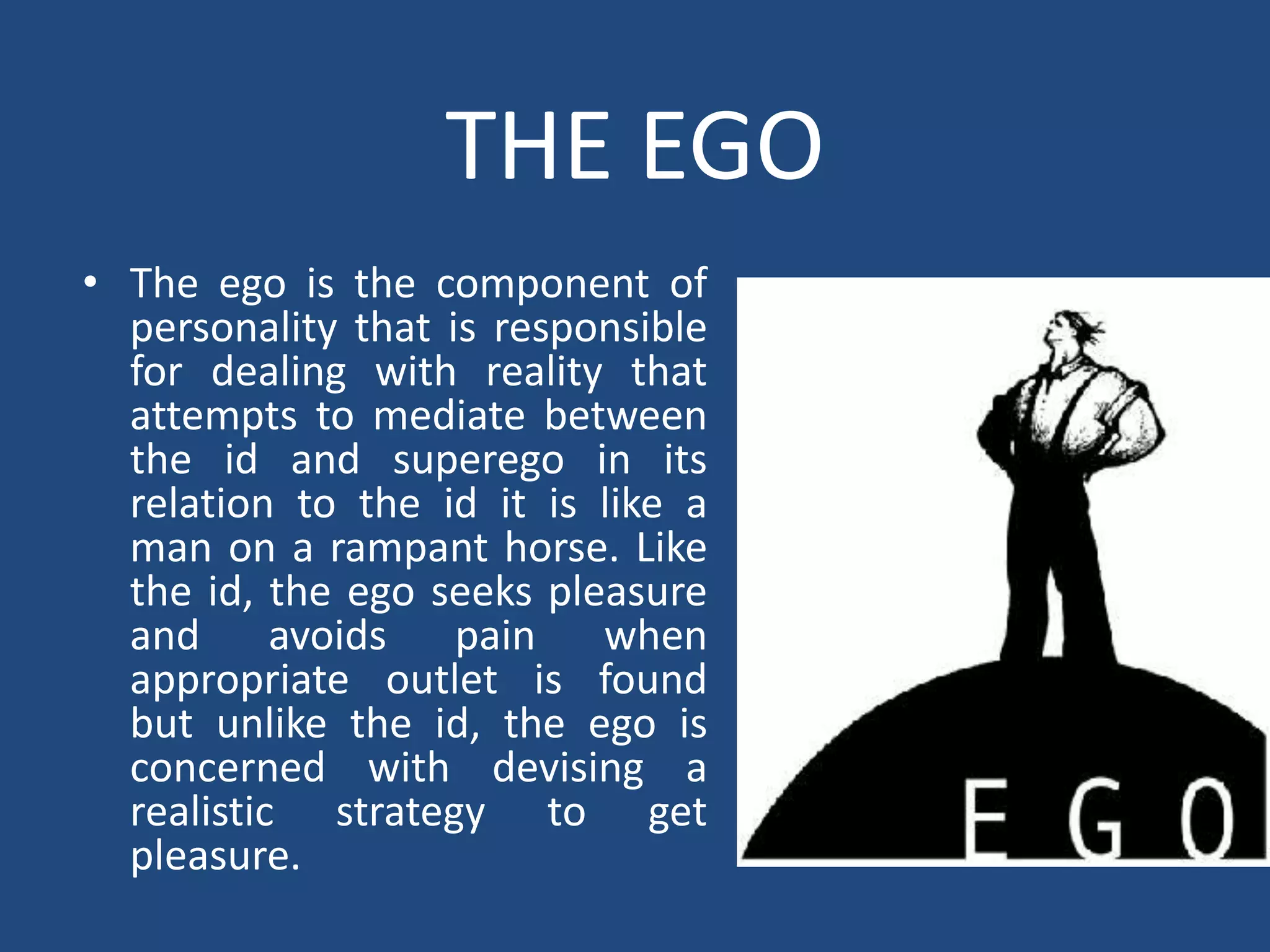 THE EGO
• The ego is the component of
  personality that is responsible
  for dealing with reality that
  attempts to mediate between
  the id and superego in its
  relation to the id it is like a
  man on a rampant horse. Like
  the id, the ego seeks pleasure
  and avoids pain when
  appropriate outlet is found
  but unlike the id, the ego is
  concerned with devising a
  realistic strategy to get
  pleasure.
 