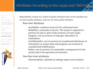 Attributes According to the Larpie and /ISO 9126

Introduction
Overview                           Dependability consists of a subset of quality attributes that can be classified into
Safety -Critical Systems           run-time quality attributes, and non-run time quality attributes:
Safety -Critical Systems
Applications, Characteristics,
and other Terminologies
                                         Run-time Attributes
Dependability                                       Availability: readiness of service for authorized users
Taxonomy                                            Reliability: continuity of service. The system is expected to
Threats on Safety -Critical
Systems Dependability
                                                    perform its task in spite of the existence of some faults.
Dependability Attributes                            Integrity: non-occurrence of improper alternation of
Means to Achieve
                                                    information.
Dependability                                       Confidentiality: non-occurrence of unauthorized disclosure of
Achieving Dependability
Quality Attributes                                  information as system data and programs are resistant to
                                                    unauthorized modifications.
Summary
                                                    Safety: non-occurrence of catastrophic consequences for the
                                                    user(s) and in the operation environment.
                                         Non Run-time attributes:
                                                    Maintainability: aptitude to undergo repairs and evolution


                                 Saleh Al-Da’ajeh             Safety-Critical Systems Dependability   December 23, 2012 12/16
 