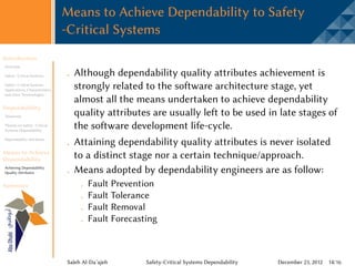 Means to Achieve Dependability to Safety
                                 -Critical Systems
Introduction
Overview

Safety -Critical Systems           Although dependability quality attributes achievement is
Safety -Critical Systems
Applications, Characteristics,
                                   strongly related to the software architecture stage, yet
and other Terminologies
                                   almost all the means undertaken to achieve dependability
Dependability
Taxonomy                           quality attributes are usually left to be used in late stages of
Threats on Safety -Critical
Systems Dependability
                                   the software development life-cycle.
Dependability Attributes
                                   Attaining dependability quality attributes is never isolated
Means to Achieve
Dependability                      to a distinct stage nor a certain technique/approach.
Achieving Dependability
Quality Attributes                 Means adopted by dependability engineers are as follow:
Summary                                  Fault Prevention
                                         Fault Tolerance
                                         Fault Removal
                                         Fault Forecasting



                                 Saleh Al-Da’ajeh      Safety-Critical Systems Dependability   December 23, 2012 14/16
 