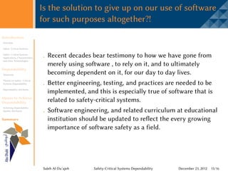 Is the solution to give up on our use of software
                                 for such purposes altogether?!
Introduction
Overview

Safety -Critical Systems

Safety -Critical Systems
Applications, Characteristics,     Recent decades bear testimony to how we have gone from
and other Terminologies
                                   merely using software , to rely on it, and to ultimately
Dependability
Taxonomy                           becoming dependent on it, for our day to day lives.
Threats on Safety -Critical
Systems Dependability              Better engineering, testing, and practices are needed to be
Dependability Attributes
                                   implemented, and this is especially true of software that is
Means to Achieve
Dependability                      related to safety-critical systems.
Achieving Dependability
Quality Attributes                 Software engineering, and related curriculum at educational
Summary                            institution should be updated to reflect the every growing
                                   importance of software safety as a field.




                                 Saleh Al-Da’ajeh   Safety-Critical Systems Dependability   December 23, 2012 15/16
 