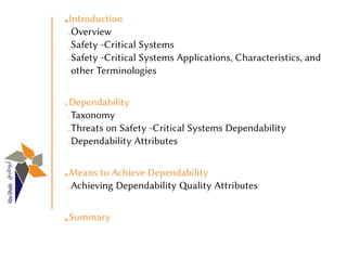 1Introduction
 Overview
 Safety -Critical Systems
 Safety -Critical Systems Applications, Characteristics, and
 other Terminologies


2Dependability
 Taxonomy
 Threats on Safety -Critical Systems Dependability
 Dependability Attributes


3Means to Achieve Dependability
 Achieving Dependability Quality Attributes


4Summary
 