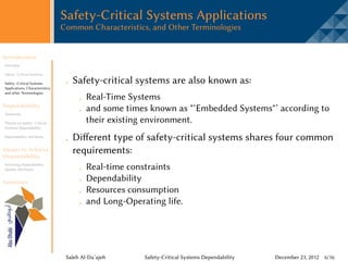 Safety-Critical Systems Applications
                                 Common Characteristics, and Other Terminologies


Introduction
Overview

Safety -Critical Systems

Safety -Critical Systems            Safety-critical systems are also known as:
Applications, Characteristics,
and other Terminologies
                                          Real-Time Systems
Dependability
Taxonomy
                                          and some times known as "‘Embedded Systems"’ according to
Threats on Safety -Critical               their existing environment.
Systems Dependability

Dependability Attributes
                                    Different type of safety-critical systems shares four common
Means to Achieve
Dependability
                                    requirements:
Achieving Dependability
Quality Attributes                        Real-time constraints
Summary
                                          Dependability
                                          Resources consumption
                                          and Long-Operating life.




                                  Saleh Al-Da’ajeh      Safety-Critical Systems Dependability   December 23, 2012 6/16
 