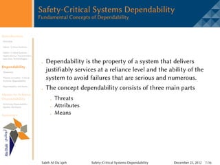 Safety-Critical Systems Dependability
                                 Fundamental Concepts of Dependability


Introduction
Overview

Safety -Critical Systems

Safety -Critical Systems
Applications, Characteristics,
and other Terminologies
                                    Dependability is the property of a system that delivers
Dependability
Taxonomy
                                    justifiably services at a reliance level and the ability of the
Threats on Safety -Critical
Systems Dependability
                                    system to avoid failures that are serious and numerous.
Dependability Attributes
                                    The concept dependability consists of three main parts
Means to Achieve
Dependability                             Threats
Achieving Dependability
Quality Attributes                        Attributes
Summary
                                          Means




                                  Saleh Al-Da’ajeh     Safety-Critical Systems Dependability   December 23, 2012 7/16
 