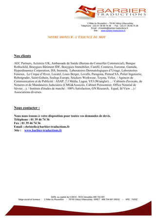 2 Allée du Roussillon – 78140 Vélizy-Villacoublay
                                                                   Téléphone : (33) 01 39 46 74 36 - Fax : (33) 01.39.46.74.36
                                                                              Email : christelle@barbier-traductions.fr
                                                                                Site : www.barbier-traductions.fr


                                  NOTRE MOTEUR : L’ESSENCE DU MOT




Nos clients
AEC Partners, Actimize UK, Ambassade de Suède (Bureau du Conseiller Commercial), Banque
Rothschild, Bouygues Bâtiment IDF, Bouygues Immobilier, Camfil, Cosmeva, Eurostar, Gamida,
Hyperdinamics Corporation, ISS, Inometa, Laboratoires Dermatologiques d’Uriage, Laboratoires
Fenioux, Le Cirque d’Hiver, Locatel, Louis Berger, Lovells, Paragona, Pernod SA, Polier Ingenierie,
Robotgrader, Saint-Gobain, Sealegs Europe, Snickers Workwear, Toyota, Velux. / Agences de
Communication et de Publicité : ASAP, 2 J Média, Lagoa, VFJ (Wrangler)… / Cabinets d'avocats, de
Notaires et de Mandataires Judiciaires (CMG&Associés, Cabinet Poissonnier, Office Notarial de
Sèvres…). / Instituts d'études de marché : 100% Satisfaction, GN Research, Equal, Id View ...) /
Associations diverses.




Nous contacter :

Nous nous tenons à votre disposition pour toutes vos demandes de devis.
Téléphone : 01 39 46 74 36
Fax : 01 39 46 74 36
Email : christelle@barbier-traductions.fr
Site : www.barbier-traductions.fr




                                       SARL au capital de 5 000 € - RCS Versailles 488 704 891
   Siège social et bureaux :   2 Allée du Roussillon - 78140 Vélizy-Villacoublay SIRET : 488 704 891 00032   –   APE : 7430Z
 