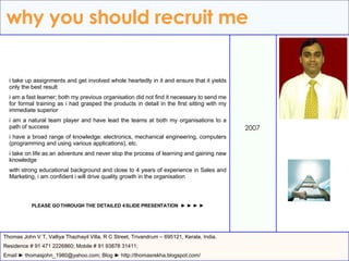 why you should recruit me 2007 Thomas John V T, Valliya Thazhayil Villa, R C Street, Trivandrum – 695121, Kerala, India. Residence # 91 471 2226860; Mobile # 91 93878 31411; Email ► thomasjohn_1980@yahoo.com; Blog ► http://thomasrekha.blogspot.com/ i take up assignments and get involved whole heartedly in it and ensure that it yields only the best result i am a fast learner; both my previous organisation did not find it necessary to send me for formal training as i had grasped the products in detail in the first sitting with my immediate superior i am a natural team player and have lead the teams at both my organisations to a path of success i have a broad range of knowledge: electronics, mechanical engineering, computers (programming and using various applications), etc. i take on life as an adventure and never stop the process of learning and gaining new knowledge with strong educational background and close to 4 years of experience in Sales and Marketing, i am confident i will drive quality growth in the organisation PLEASE GO THROUGH THE DETAILED 4 SLIDE PRESENTATION  ► ► ► ► 
