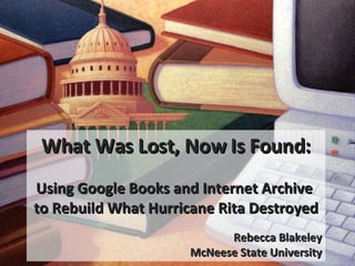 What Was Lost, Now Is Found: Using Google Books and Internet Archive  to Rebuild What Hurricane Rita Destroyed Rebecca Blakeley McNeese State University 