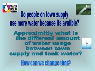 Do people on town supply use more water because its avalible? Approximitly what is the different amount of water usage between town  supply and tank water?  How can we change that? 