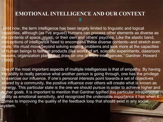 EMOTIONAL INTELLIGENCE AND OUR CONTEXT 8 “ Until now, the term intelligence has been largely limited to linguistic and logical capacities, although (as I've argued) humans can process other elements as diverse as the contents of space, music, or their own and others' psyches. Like the elastic band, conceptions of intelligence need to encompass these diverse contents--and stretch even more. We must move beyond solving existing problems and look more at the capacities of human beings to fashion products (like works of art, scientific experiments, classroom lessons, organization plans) that draw on one or more intelligences.” Gardner, Howard (1999) One of the most important aspects of multiple intelligences is that of empathy. By having the ability to really perceive what another person is going through, one has the privilege to exercise our influence. If one’s personal interests point towards a set of objectives shared by a community, the positive influence over others will create what is known as synergy. This particular state is the one we should pursue in order to achieve higher and higher goals. It is important to mention that Gardner typified this particular intrapersonal ability as emotional sensitivity, and recognized the undeniable importance it has when it comes to improving the quality of the feedback loop that should exist in any social   system. 