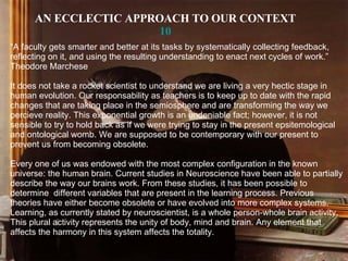 AN ECCLECTIC APPROACH TO OUR CONTEXT 10 “ A faculty gets smarter and better at its tasks by systematically collecting feedback, reflecting on it, and using the resulting understanding to enact next cycles of work.” Theodore Marchese  It does not take a rocket scientist to understand we are living a very hectic stage in human evolution. Our responsability as teachers is to keep up to date with the rapid changes that are taking place in the semiosphere and are transforming the way we percieve reality. This exponential growth is an undeniable fact; however, it is not sensible to try to hold back as if we were trying to stay in the present epsitemological and ontological womb. We are supposed to be contemporary with our present to prevent us from becoming obsolete. Every one of us was endowed with the most complex configuration in the known universe: the human brain. Current studies in Neuroscience have been able to partially describe the way our brains work. From these studies, it has been possible to determine  different variables that are present in the learning process. Previous theories have either become obsolete or have evolved into more complex systems. Learning, as currently stated by neuroscientist, is a whole person-whole brain activity. This plural activity represents the unity of body, mind and brain. Any element that affects the harmony in this system affects the totality.  