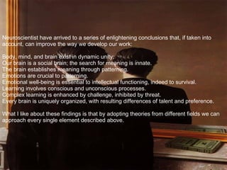 Neuroscientist have arrived to a series of enlightening conclusions that, if taken into account, can improve the way we develop our work: Body, mind, and brain exist in dynamic unity; Our brain is a social brain; the search for meaning is innate. The brain establishes meaning through patterning. Emotions are crucial to patterning. Emotional well-being is essential to intellectual functioning, indeed to survival. Learning involves conscious and unconscious processes. Complex learning is enhanced by challenge, inhibited by threat. Every brain is uniquely organized, with resulting differences of talent and preference. What I like about these findings is that by adopting theories from different fields we can approach every single element described above.  