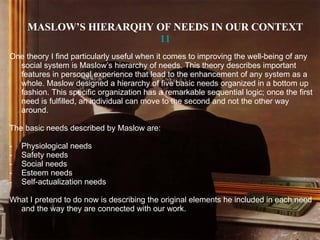 MASLOW’S HIERARQHY OF NEEDS IN OUR CONTEXT 11 One theory I find particularly useful when it comes to improving the well-being of any social system is Maslow’s hierarchy of needs. This theory describes important features in personal experience that lead to the enhancement of any system as a whole. Maslow designed a hierarchy of five basic needs organized in a bottom up fashion. This specific organization has a remarkable sequential logic; once the first need is fulfilled, an individual can move to the second and not the other way around. The basic needs described by Maslow are: Physiological needs Safety needs Social needs  Esteem needs Self-actualization needs What I pretend to do now is describing the original elements he included in each need and the way they are connected with our work. 