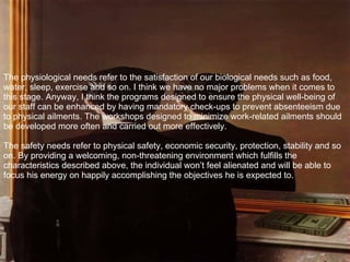 The physiological needs refer to the satisfaction of our biological needs such as food, water, sleep, exercise and so on. I think we have no major problems when it comes to this stage. Anyway, I think the programs designed to ensure the physical well-being of our staff can be enhanced by having mandatory check-ups to prevent absenteeism due to physical ailments. The workshops designed to minimize work-related ailments should be developed more often and carried out more effectively. The safety needs refer to physical safety, economic security, protection, stability and so on. By providing a welcoming, non-threatening environment which fulfills the characteristics described above, the individual won’t feel alienated and will be able to focus his energy on happily accomplishing the objectives he is expected to. 
